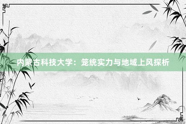 内蒙古科技大学：笼统实力与地域上风探析